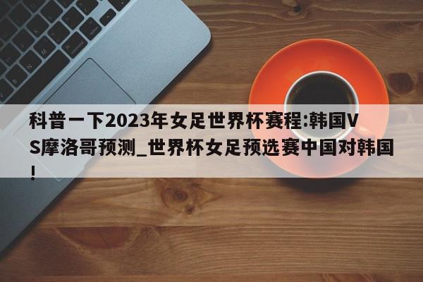 科普一下2023年女足世界杯赛程:韩国VS摩洛哥预测_世界杯女足预选赛中国对韩国!