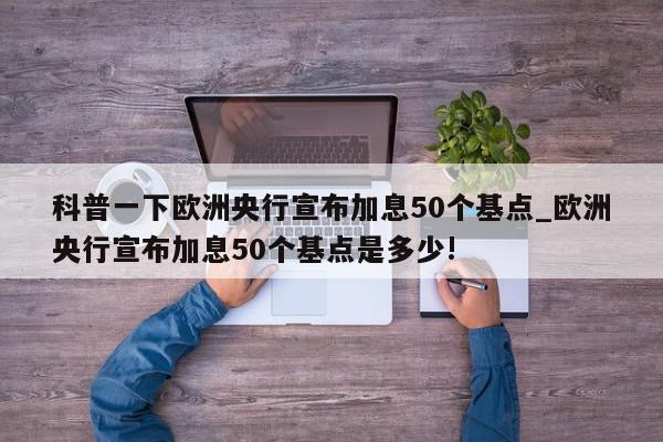 科普一下欧洲央行宣布加息50个基点_欧洲央行宣布加息50个基点是多少!