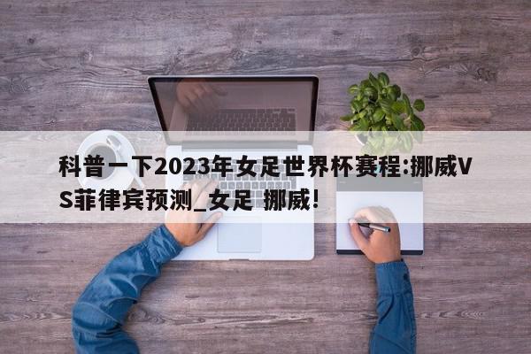 科普一下2023年女足世界杯赛程:挪威VS菲律宾预测_女足 挪威!