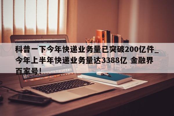 科普一下今年快递业务量已突破200亿件_今年上半年快递业务量达3388亿 金融界百家号!