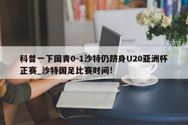 科普一下国青0-1沙特仍跻身U20亚洲杯正赛_沙特国足比赛时间!