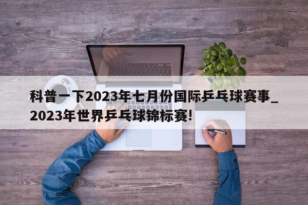 科普一下2023年七月份国际乒乓球赛事_2023年世界乒乓球锦标赛!