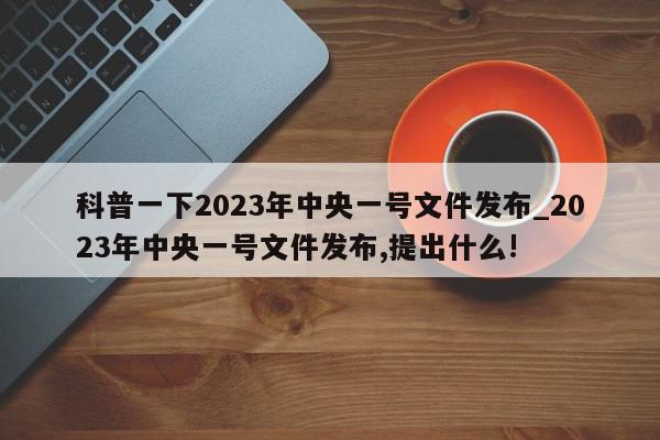 科普一下2023年中央一号文件发布_2023年中央一号文件发布,提出什么!