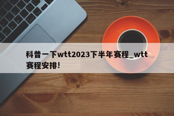 科普一下wtt2023下半年赛程_wtt赛程安排!