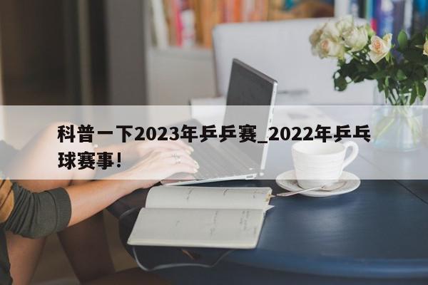 科普一下2023年乒乒赛_2022年乒乓球赛事!