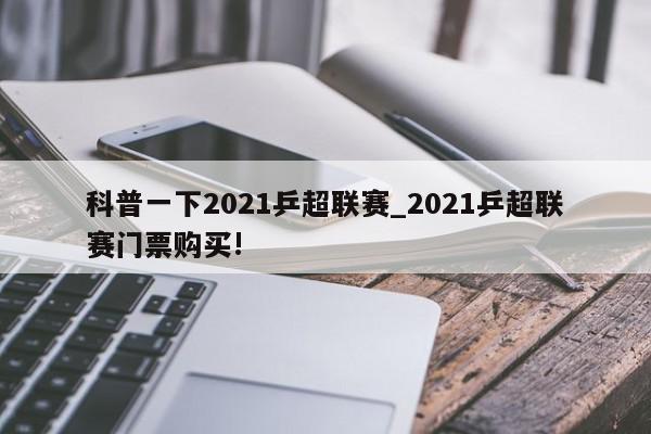 科普一下2021乒超联赛_2021乒超联赛门票购买!