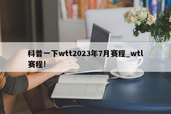 科普一下wtt2023年7月赛程_wtl赛程!