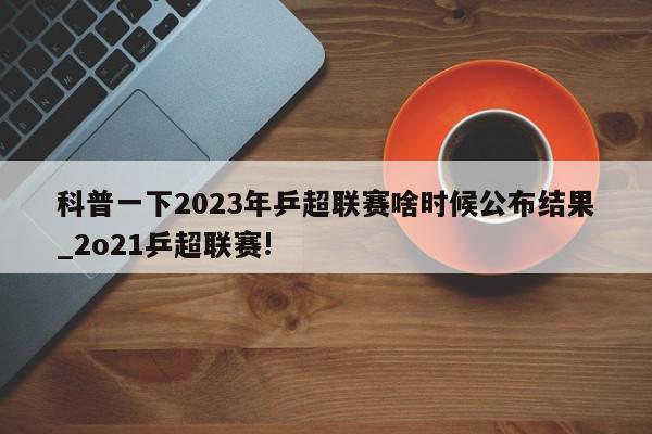 科普一下2023年乒超联赛啥时候公布结果_2o21乒超联赛!