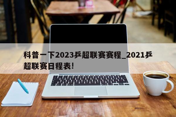 科普一下2023乒超联赛赛程_2021乒超联赛日程表!