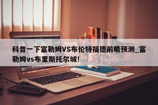 科普一下富勒姆VS布伦特福德前瞻预测_富勒姆vs布里斯托尔城!