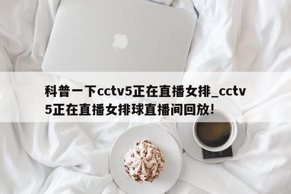 科普一下cctv5正在直播女排_cctv5正在直播女排球直播间回放!