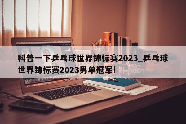 科普一下乒乓球世界锦标赛2023_乒乓球世界锦标赛2023男单冠军!