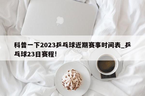 科普一下2023乒乓球近期赛事时间表_乒乓球23日赛程!