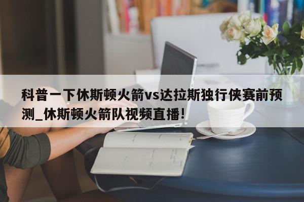 科普一下休斯顿火箭vs达拉斯独行侠赛前预测_休斯顿火箭队视频直播!