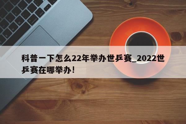 科普一下怎么22年举办世乒赛_2022世乒赛在哪举办!