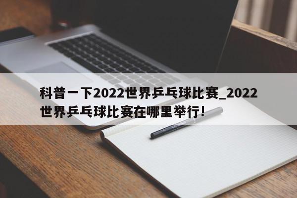 科普一下2022世界乒乓球比赛_2022世界乒乓球比赛在哪里举行!