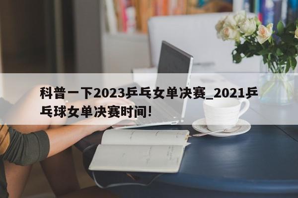 科普一下2023乒乓女单决赛_2021乒乓球女单决赛时间!