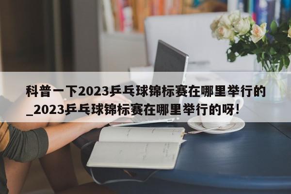 科普一下2023乒乓球锦标赛在哪里举行的_2023乒乓球锦标赛在哪里举行的呀!