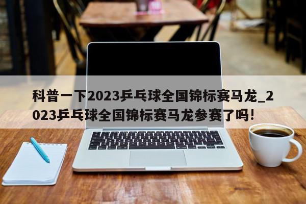 科普一下2023乒乓球全国锦标赛马龙_2023乒乓球全国锦标赛马龙参赛了吗!