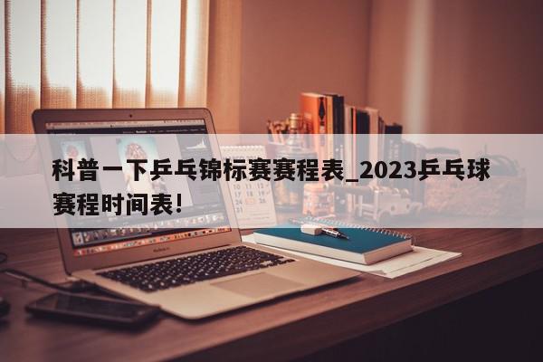 科普一下乒乓锦标赛赛程表_2023乒乓球赛程时间表!