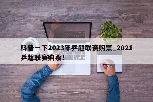 科普一下2023年乒超联赛购票_2021乒超联赛购票!