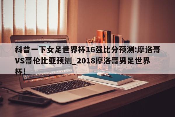 科普一下女足世界杯16强比分预测:摩洛哥VS哥伦比亚预测_2018摩洛哥男足世界杯!