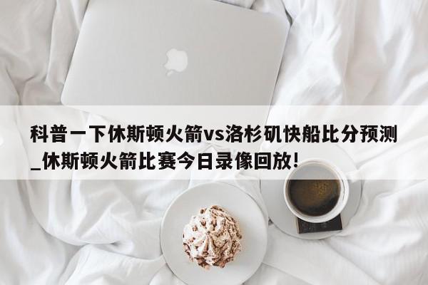 科普一下休斯顿火箭vs洛杉矶快船比分预测_休斯顿火箭比赛今日录像回放!