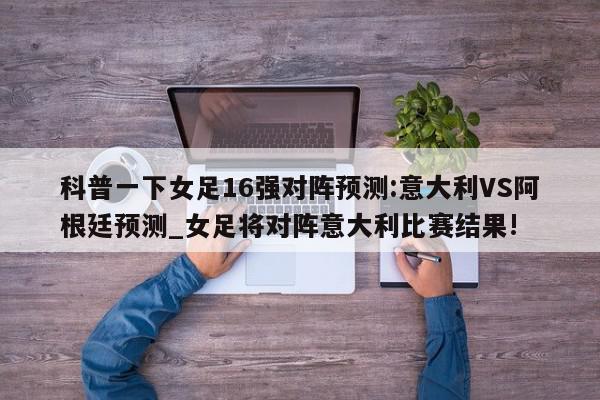 科普一下女足16强对阵预测:意大利VS阿根廷预测_女足将对阵意大利比赛结果!