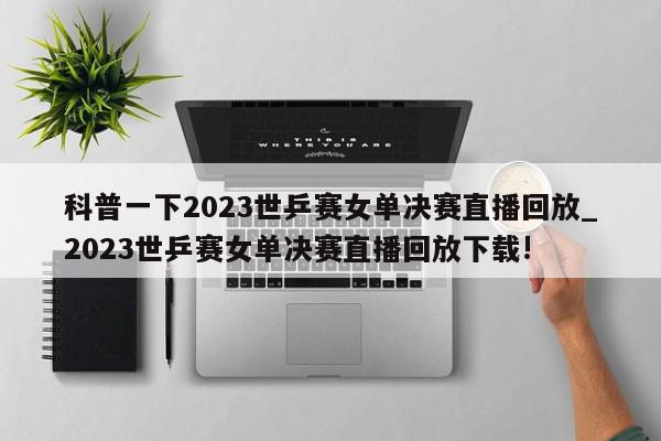 科普一下2023世乒赛女单决赛直播回放_2023世乒赛女单决赛直播回放下载!