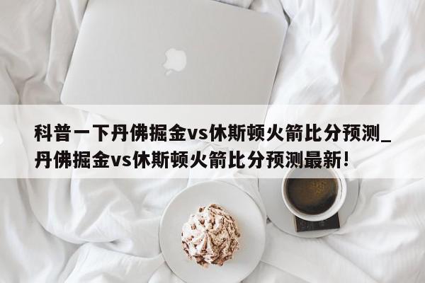 科普一下丹佛掘金vs休斯顿火箭比分预测_丹佛掘金vs休斯顿火箭比分预测最新!