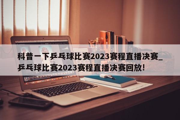 科普一下乒乓球比赛2023赛程直播决赛_乒乓球比赛2023赛程直播决赛回放!