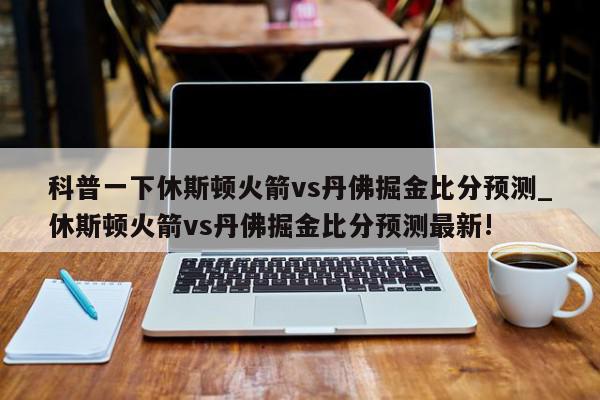 科普一下休斯顿火箭vs丹佛掘金比分预测_休斯顿火箭vs丹佛掘金比分预测最新!