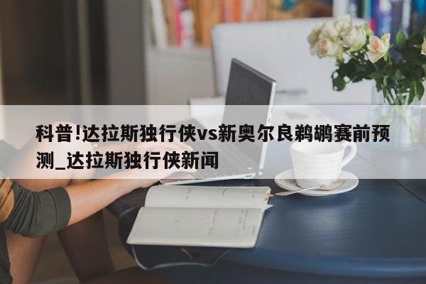 科普!达拉斯独行侠vs新奥尔良鹈鹕赛前预测_达拉斯独行侠新闻