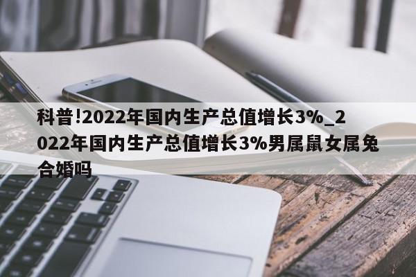 科普!2022年国内生产总值增长3%_2022年国内生产总值增长3%男属鼠女属兔合婚吗