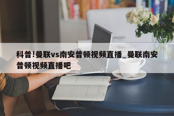 科普!曼联vs南安普顿视频直播_曼联南安普顿视频直播吧