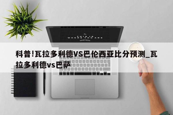 科普!瓦拉多利德VS巴伦西亚比分预测_瓦拉多利德vs巴萨