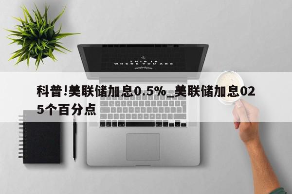 科普!美联储加息0.5%_美联储加息025个百分点