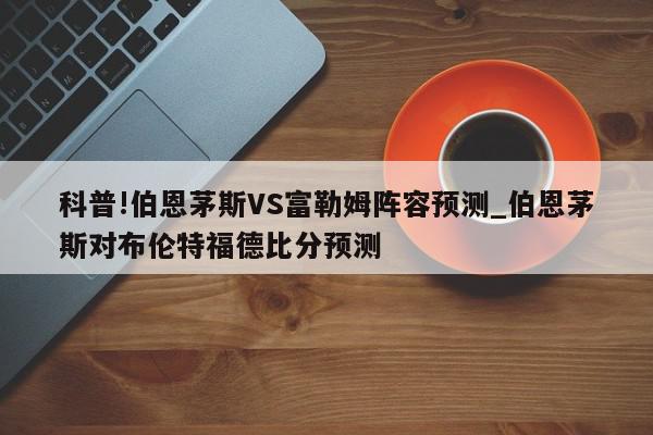 科普!伯恩茅斯VS富勒姆阵容预测_伯恩茅斯对布伦特福德比分预测