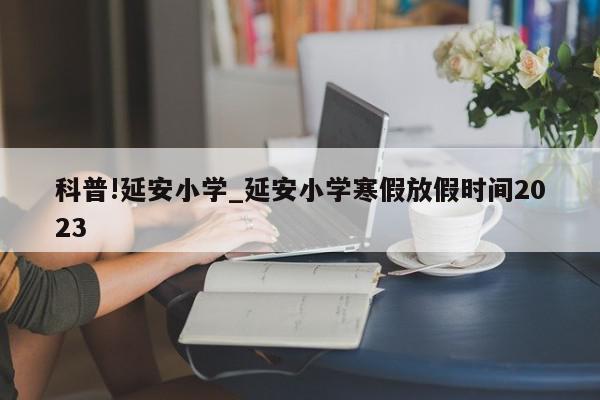 科普!延安小学_延安小学寒假放假时间2023