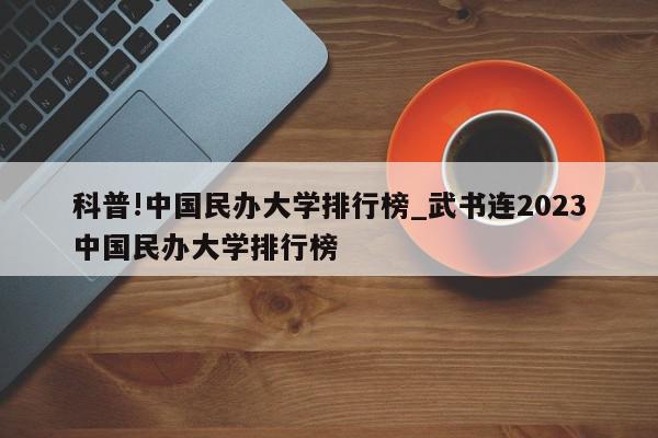 科普!中国民办大学排行榜_武书连2023中国民办大学排行榜