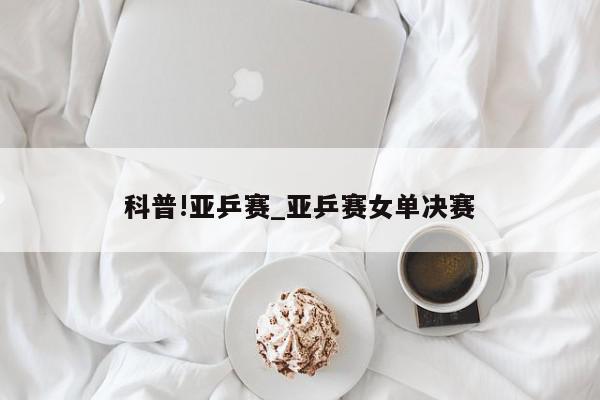 科普!亚乒赛_亚乒赛女单决赛