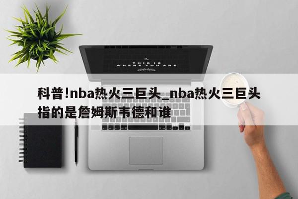 科普!nba热火三巨头_nba热火三巨头指的是詹姆斯韦德和谁